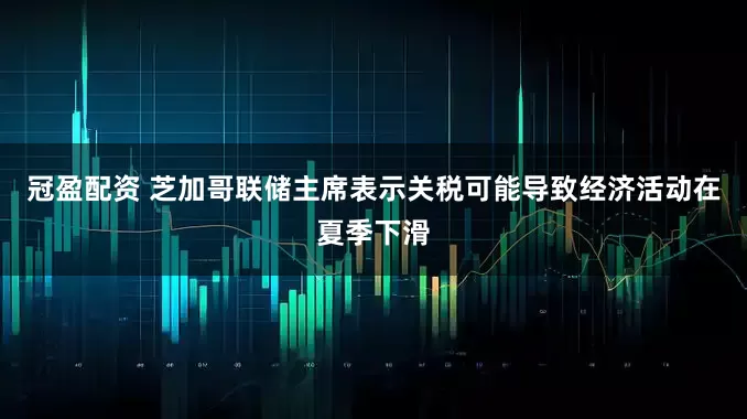 冠盈配资 芝加哥联储主席表示关税可能导致经济活动在夏季下滑