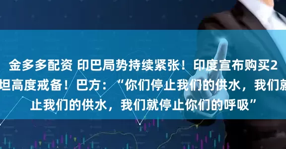 金多多配资 印巴局势持续紧张！印度宣布购买26架战斗机 巴基斯坦高度戒备！巴方：“你们停止我们的供水，我们就停止你们的呼吸”