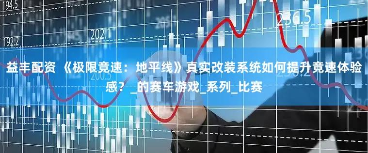 益丰配资 《极限竞速：地平线》真实改装系统如何提升竞速体验感？_的赛车游戏_系列_比赛
