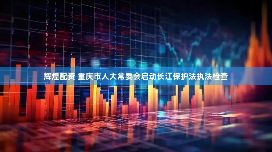 辉煌配资 重庆市人大常委会启动长江保护法执法检查