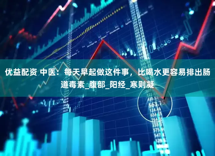优益配资 中医：每天早起做这件事，比喝水更容易排出肠道毒素_腹部_阳经_寒则凝