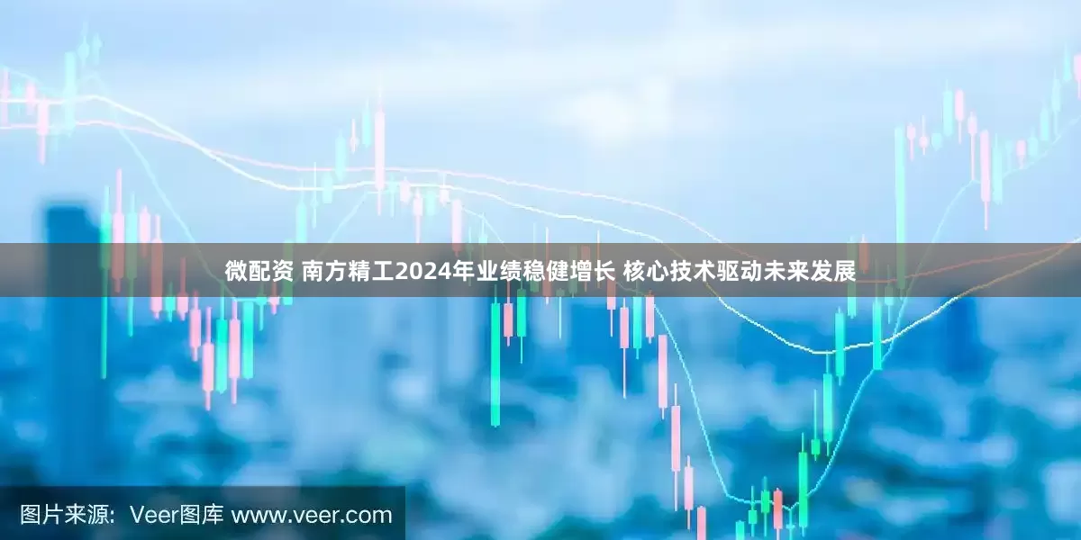 微配资 南方精工2024年业绩稳健增长 核心技术驱动未来发展
