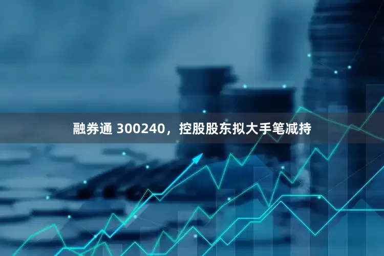 融券通 300240，控股股东拟大手笔减持