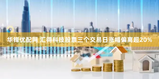 华锋优配网 汇得科技股票三个交易日涨幅偏离超20%
