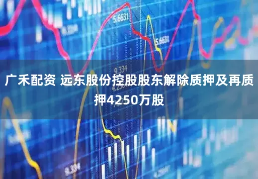 广禾配资 远东股份控股股东解除质押及再质押4250万股