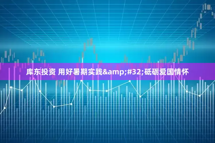 库东投资 用好暑期实践&#32;砥砺爱国情怀