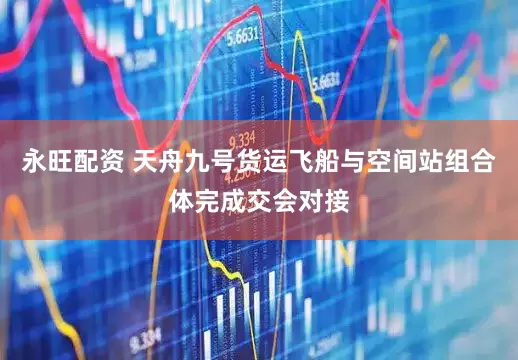 永旺配资 天舟九号货运飞船与空间站组合体完成交会对接