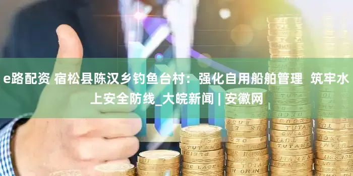 e路配资 宿松县陈汉乡钓鱼台村：强化自用船舶管理  筑牢水上安全防线_大皖新闻 | 安徽网