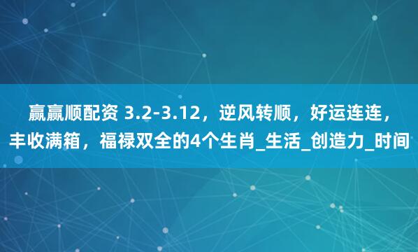 赢赢顺配资 3.2-3.12，逆风转顺，好运连连，丰收满箱，福禄双全的4个生肖_生活_创造力_时间