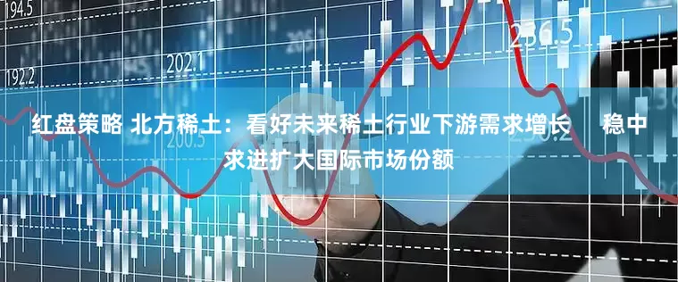 红盘策略 北方稀土：看好未来稀土行业下游需求增长     稳中求进扩大国际市场份额