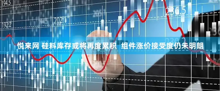 悦来网 硅料库存或将再度累积  组件涨价接受度仍未明朗