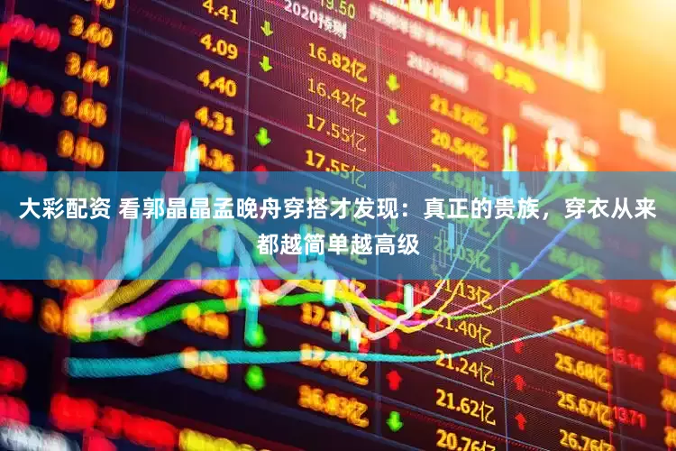 大彩配资 看郭晶晶孟晚舟穿搭才发现：真正的贵族，穿衣从来都越简单越高级