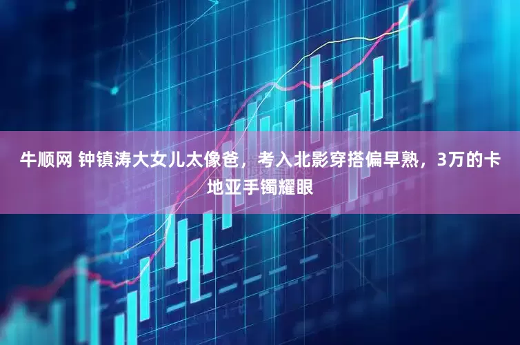 牛顺网 钟镇涛大女儿太像爸，考入北影穿搭偏早熟，3万的卡地亚手镯耀眼