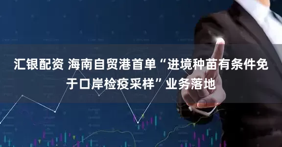 汇银配资 海南自贸港首单“进境种苗有条件免于口岸检疫采样”业务落地
