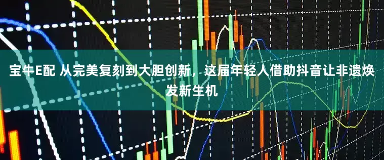 宝牛E配 从完美复刻到大胆创新，这届年轻人借助抖音让非遗焕发新生机