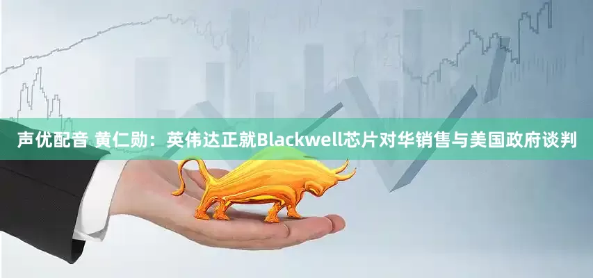 声优配音 黄仁勋：英伟达正就Blackwell芯片对华销售与美国政府谈判