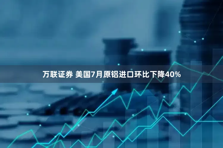 万联证券 美国7月原铝进口环比下降40%