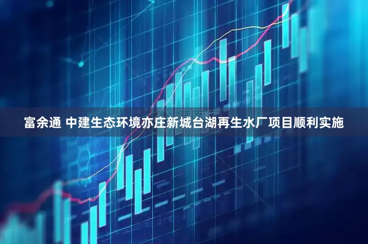 富余通 中建生态环境亦庄新城台湖再生水厂项目顺利实施