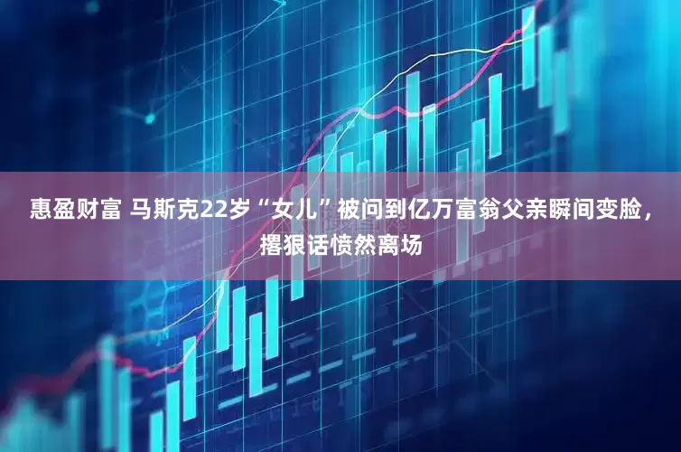 惠盈财富 马斯克22岁“女儿”被问到亿万富翁父亲瞬间变脸，撂狠话愤然离场