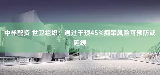 中祥配资 世卫组织：通过干预45%痴呆风险可预防或延缓