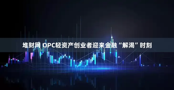 堆财网 OPC轻资产创业者迎来金融“解渴”时刻