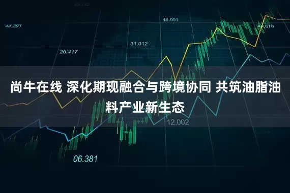 尚牛在线 深化期现融合与跨境协同 共筑油脂油料产业新生态